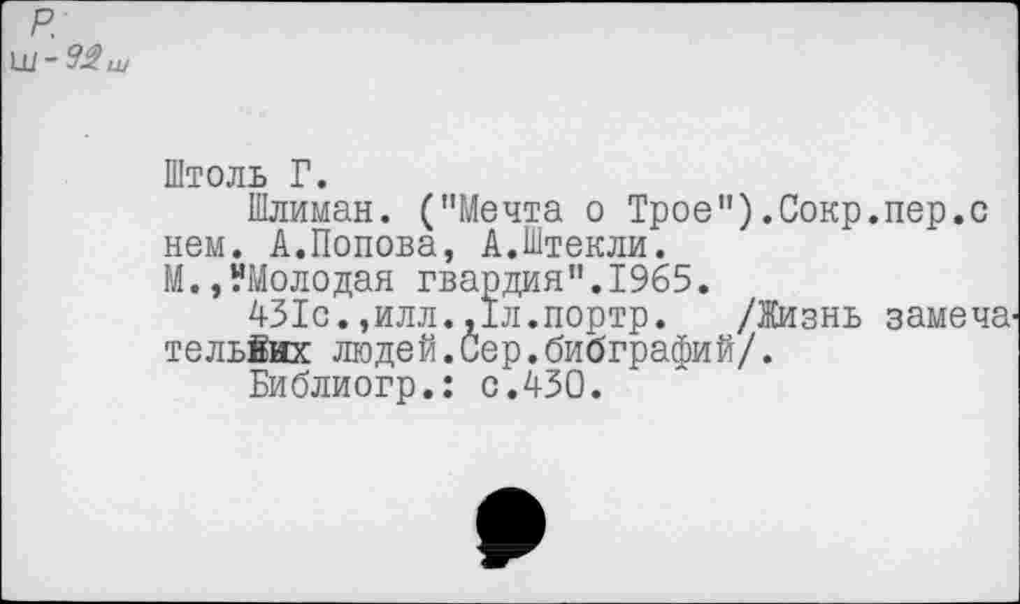 ﻿р.
Штоль Г.
Шлиман. ("Мечта о Трое").Сокр.пер.с нем. А.Попова, А.Штекли.
М.,?Молодая гвардия".1965.
431с.,илл.,1л.портр. /Жизнь замена тельйнх людей.Сер.бибграфий/.
Библиогр.: с.430.